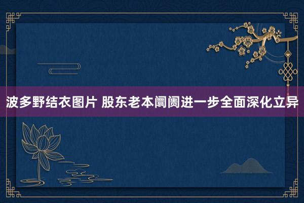 波多野结衣图片 股东老本阛阓进一步全面深化立异