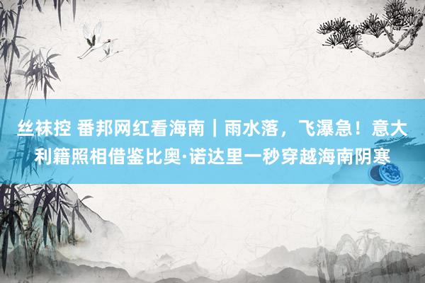 丝袜控 番邦网红看海南｜雨水落，飞瀑急！意大利籍照相借鉴比奥·诺达里一秒穿越海南阴寒
