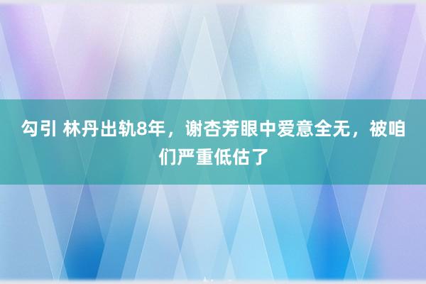 勾引 林丹出轨8年，谢杏芳眼中爱意全无，被咱们严重低估了