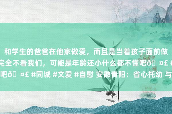 和学生的爸爸在他家做爱，而且是当着孩子面前做爱，太刺激了，孩子完全不看我们，可能是年龄还小什么都不懂吧🤣 #同城 #文爱 #自慰 安徽青阳：省心托幼 与孩子赋闲同业