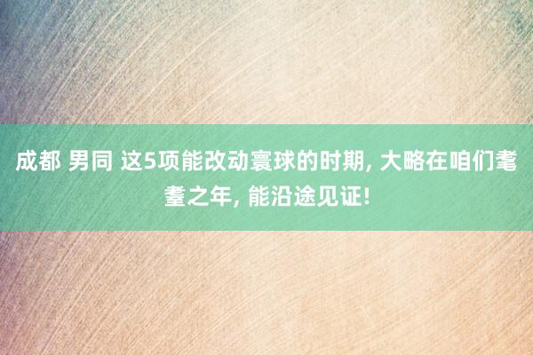 成都 男同 这5项能改动寰球的时期， 大略在咱们耄耋之年， 能沿途见证!