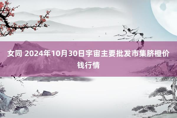 女同 2024年10月30日宇宙主要批发市集脐橙价钱行情