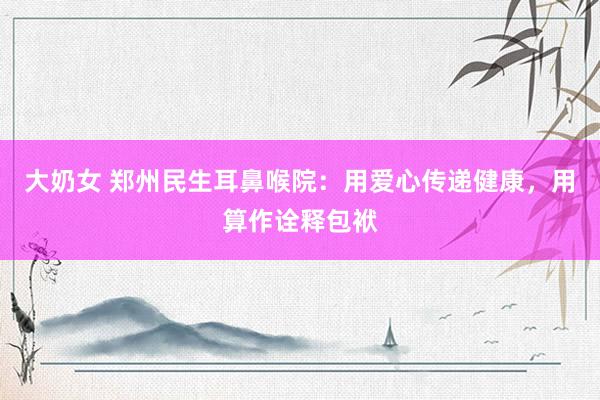 大奶女 郑州民生耳鼻喉院:用爱心传递健康,用算作诠释包袱