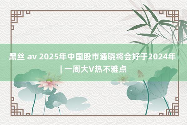 黑丝 av 2025年中国股市通晓将会好于2024年 | 一周大V热不雅点