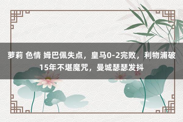 萝莉 色情 姆巴佩失点，皇马0-2完败，利物浦破15年不堪魔咒，曼城瑟瑟发抖
