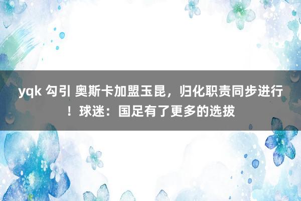 yqk 勾引 奥斯卡加盟玉昆，归化职责同步进行！球迷：国足有了更多的选拔