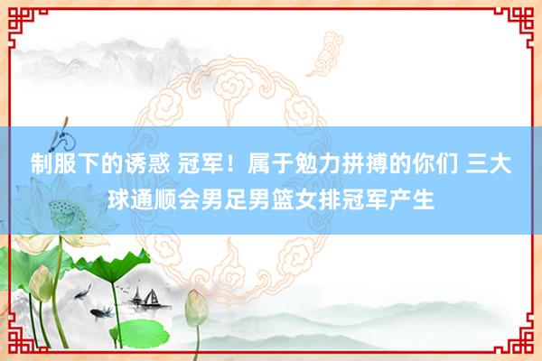制服下的诱惑 冠军！属于勉力拼搏的你们 三大球通顺会男足男篮女排冠军产生