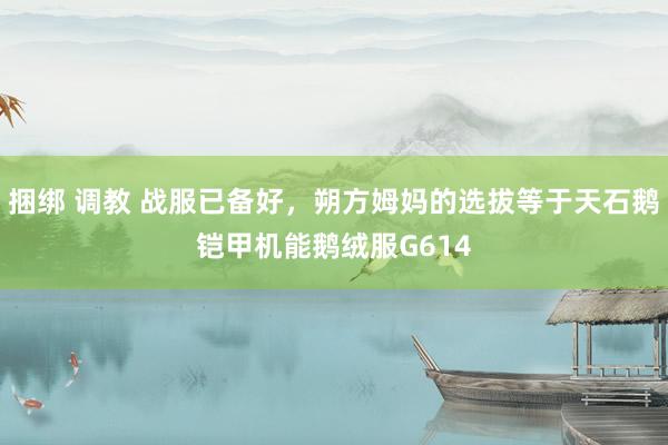 捆绑 调教 战服已备好，朔方姆妈的选拔等于天石鹅铠甲机能鹅绒服G614