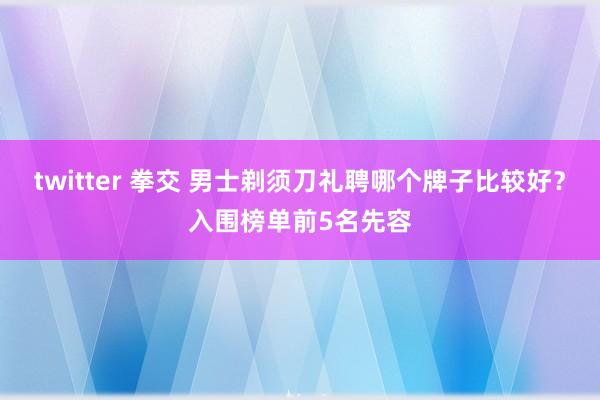 twitter 拳交 男士剃须刀礼聘哪个牌子比较好？入围榜单前5名先容
