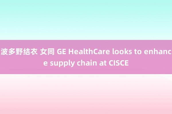 波多野结衣 女同 GE HealthCare looks to enhance supply chain at CISCE