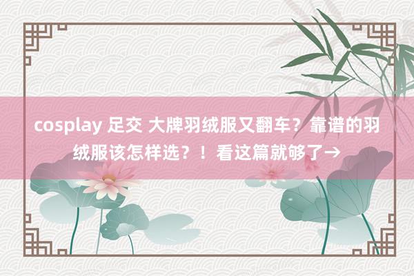 cosplay 足交 大牌羽绒服又翻车？靠谱的羽绒服该怎样选？！看这篇就够了→