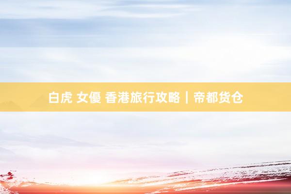 白虎 女優 香港旅行攻略｜帝都货仓