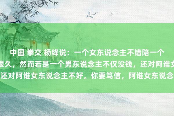 中国 拳交 杨绛说：一个女东说念主不错陪一个没钱的男东说念主很久很久，然而若是一个男东说念主不仅没钱，还对阿谁女东说念主不好。你要笃信，阿谁女东说念主竟然会离开你