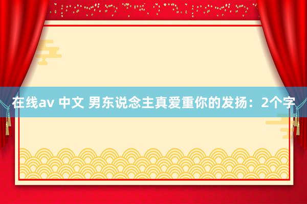 在线av 中文 男东说念主真爱重你的发扬：2个字