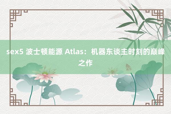 sex5 波士顿能源 Atlas：机器东谈主时刻的巅峰之作