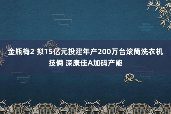 金瓶梅2 拟15亿元投建年产200万台滚筒洗衣机技俩 深康佳A加码产能