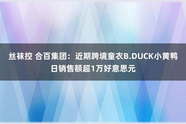 丝袜控 合百集团：近期跨境童衣B.DUCK小黄鸭日销售额超1万好意思元
