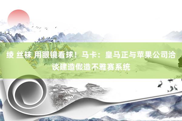 绫 丝袜 用眼镜看球！马卡：皇马正与苹果公司洽谈建造假造不雅赛系统
