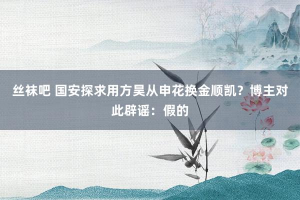 丝袜吧 国安探求用方昊从申花换金顺凯？博主对此辟谣：假的