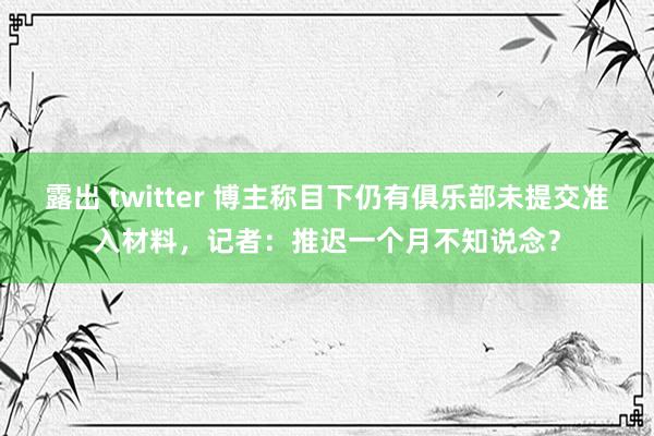 露出 twitter 博主称目下仍有俱乐部未提交准入材料，记者：推迟一个月不知说念？