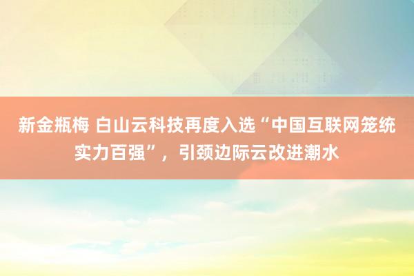新金瓶梅 白山云科技再度入选“中国互联网笼统实力百强”，引颈边际云改进潮水