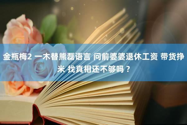 金瓶梅2 一木替熊磊语言 问前婆婆退休工资 带货挣米 找真相还不够吗 ?