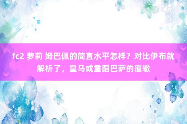 fc2 萝莉 姆巴佩的简直水平怎样？对比伊布就解析了，皇马或重蹈巴萨的覆辙