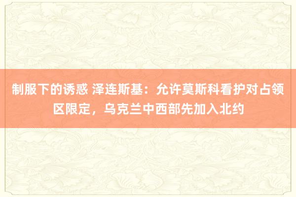 制服下的诱惑 泽连斯基：允许莫斯科看护对占领区限定，乌克兰中西部先加入北约
