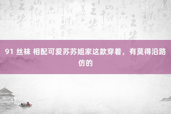 91 丝袜 相配可爱苏苏姐家这款穿着，有莫得沿路仿的