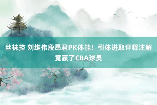 丝袜控 刘维伟段昂君PK体能！引体进取评释注解竟赢了CBA球员