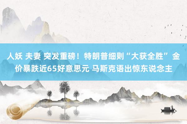 人妖 夫妻 突发重磅！特朗普细则“大获全胜” 金价暴跌近65好意思元 马斯克语出惊东说念主
