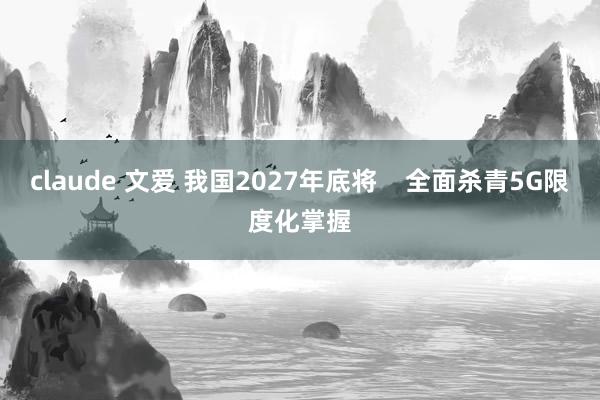 claude 文爱 我国2027年底将    全面杀青5G限度化掌握