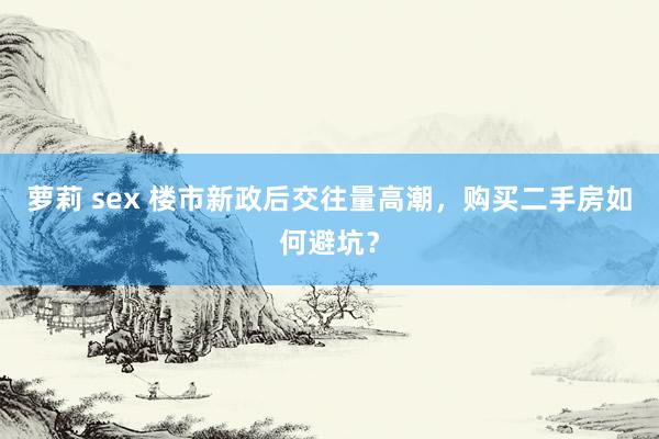萝莉 sex 楼市新政后交往量高潮，购买二手房如何避坑？