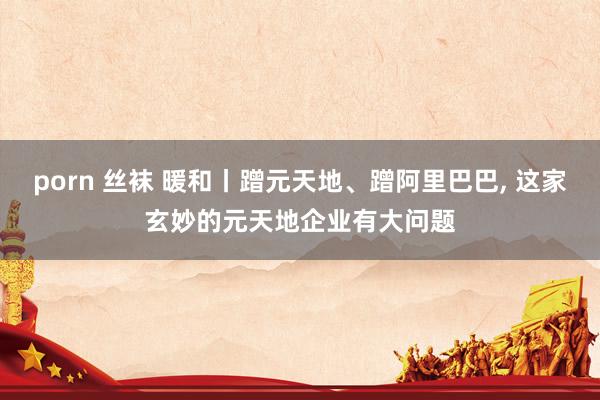 porn 丝袜 暖和丨蹭元天地、蹭阿里巴巴， 这家玄妙的元天地企业有大问题