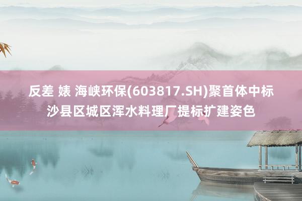 反差 婊 海峡环保(603817.SH)聚首体中标沙县区城区浑水料理厂提标扩建姿色