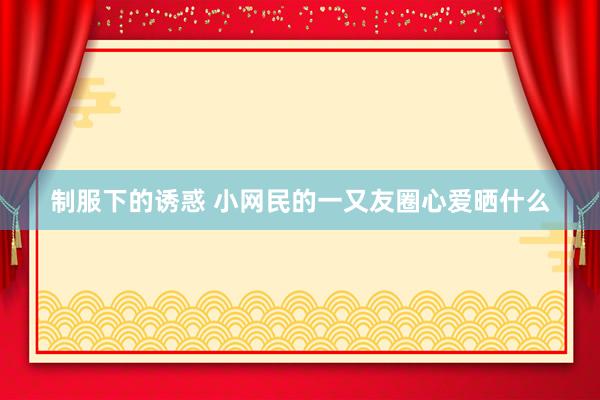 制服下的诱惑 小网民的一又友圈心爱晒什么