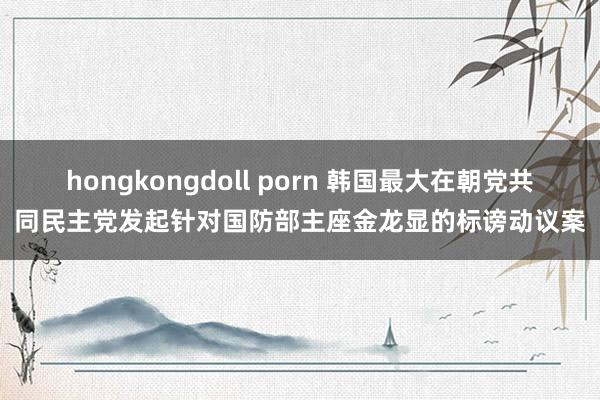hongkongdoll porn 韩国最大在朝党共同民主党发起针对国防部主座金龙显的标谤动议案