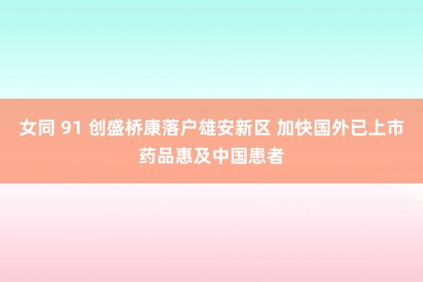 女同 91 创盛桥康落户雄安新区 加快国外已上市药品惠及中国患者