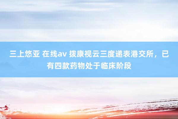 三上悠亚 在线av 拨康视云三度递表港交所，已有四款药物处于临床阶段