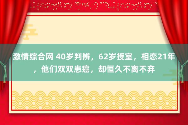 激情综合网 40岁判辨，62岁授室，相恋21年，他们双双患癌，却恒久不离不弃