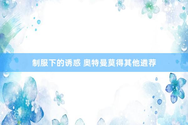 制服下的诱惑 奥特曼莫得其他遴荐
