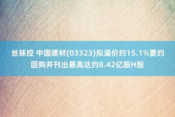 丝袜控 中国建材(03323)拟溢价约15.1%要约回购并刊出最高达约8.42亿股H股