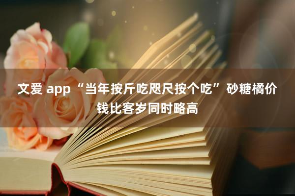 文爱 app “当年按斤吃咫尺按个吃” 砂糖橘价钱比客岁同时略高