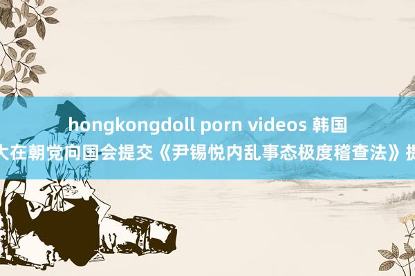 hongkongdoll porn videos 韩国最大在朝党向国会提交《尹锡悦内乱事态极度稽查法》提案