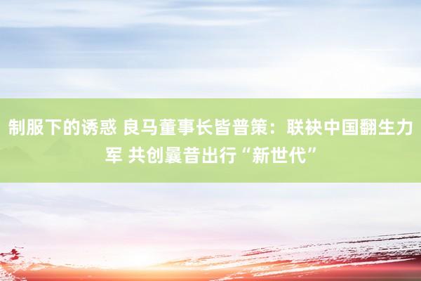 制服下的诱惑 良马董事长皆普策：联袂中国翻生力军 共创曩昔出行“新世代”
