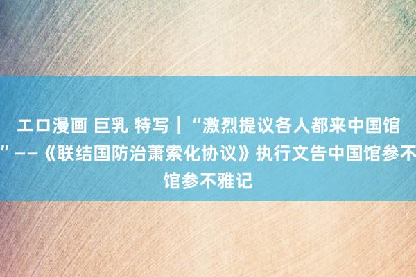 エロ漫画 巨乳 特写｜“激烈提议各人都来中国馆望望”——《联结国防治萧索化协议》执行文告中国馆参不雅记