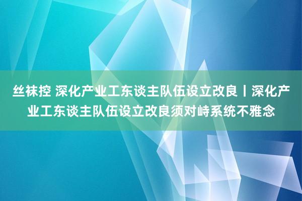 丝袜控 深化产业工东谈主队伍设立改良丨深化产业工东谈主队伍设立改良须对峙系统不雅念