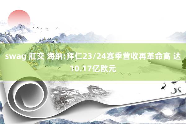 swag 肛交 海纳:拜仁23/24赛季营收再革命高 达10.17亿欧元