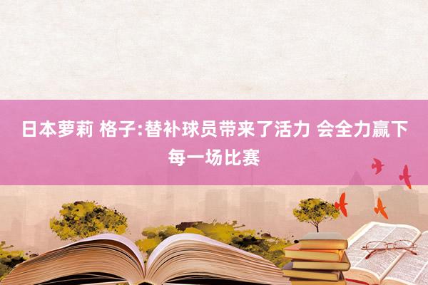 日本萝莉 格子:替补球员带来了活力 会全力赢下每一场比赛