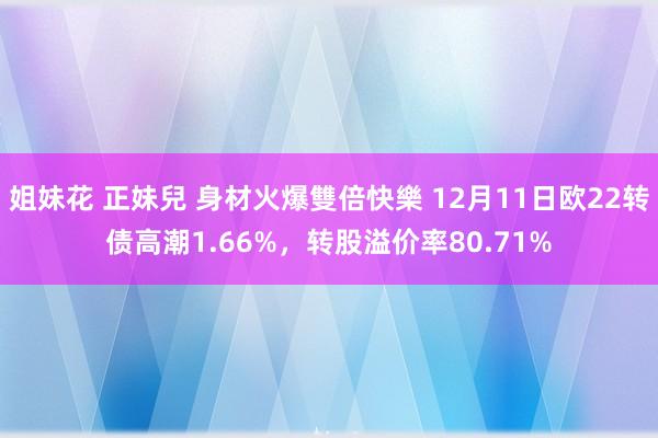 姐妹花 正妹兒 身材火爆雙倍快樂 12月11日欧22转债高潮1.66%，转股溢价率80.71%